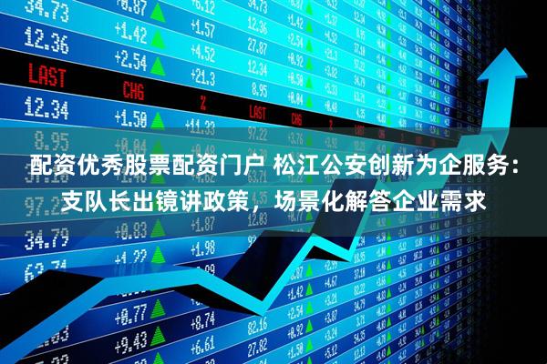配资优秀股票配资门户 松江公安创新为企服务：支队长出镜讲政策，场景化解答企业需求