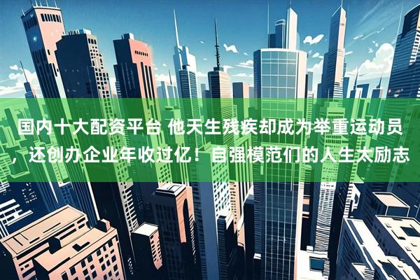 国内十大配资平台 他天生残疾却成为举重运动员，还创办企业年收过亿！自强模范们的人生太励志