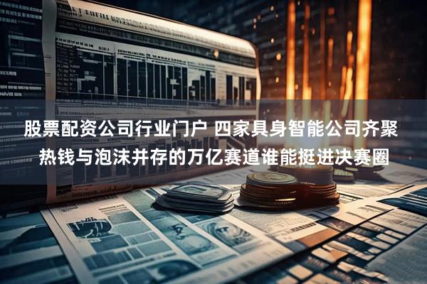 股票配资公司行业门户 四家具身智能公司齐聚 热钱与泡沫并存的万亿赛道谁能挺进决赛圈