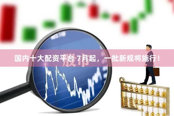 国内十大配资平台 7月起，一批新规将施行！
