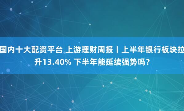 国内十大配资平台 上游理财周报丨上半年银行板块拉升13.40% 下半年能延续强势吗？