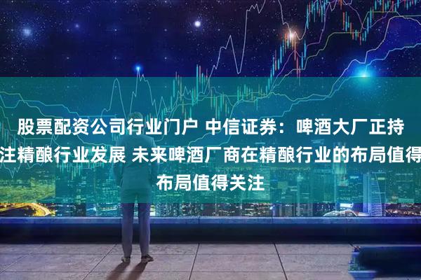 股票配资公司行业门户 中信证券：啤酒大厂正持续关注精酿行业发展 未来啤酒厂商在精酿行业的布局值得关注