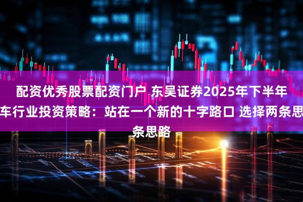 配资优秀股票配资门户 东吴证券2025年下半年汽车行业投资策略：站在一个新的十字路口 选择两条思路