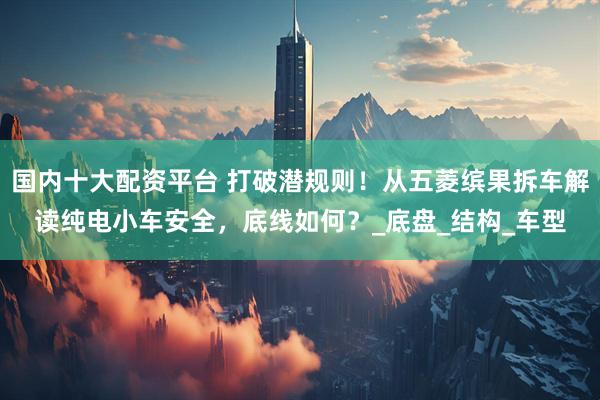 国内十大配资平台 打破潜规则！从五菱缤果拆车解读纯电小车安全，底线如何？_底盘_结构_车型