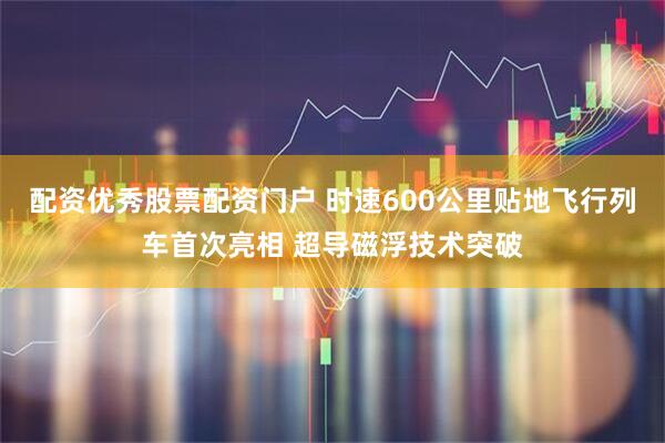 配资优秀股票配资门户 时速600公里贴地飞行列车首次亮相 超导磁浮技术突破