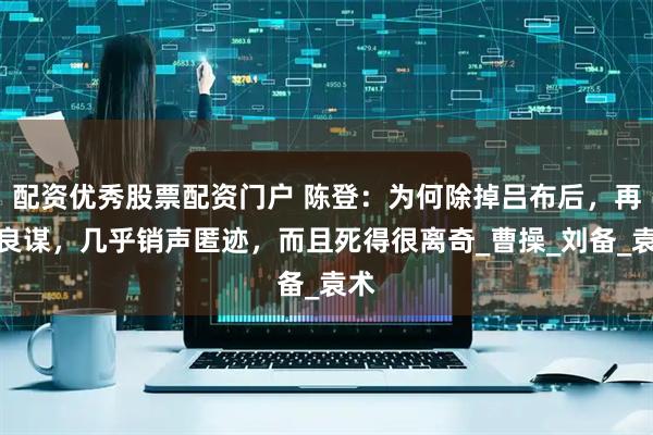 配资优秀股票配资门户 陈登：为何除掉吕布后，再无良谋，几乎销声匿迹，而且死得很离奇_曹操_刘备_袁术