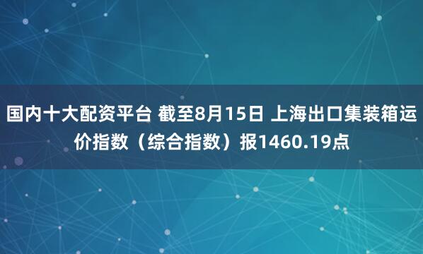 国内十大配资平台 截至8月15日 上海出口集装箱运价指数（综合指数）报1460.19点