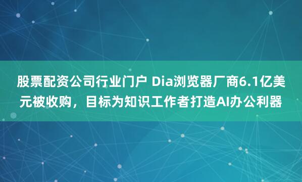 股票配资公司行业门户 Dia浏览器厂商6.1亿美元被收购，目标为知识工作者打造AI办公利器