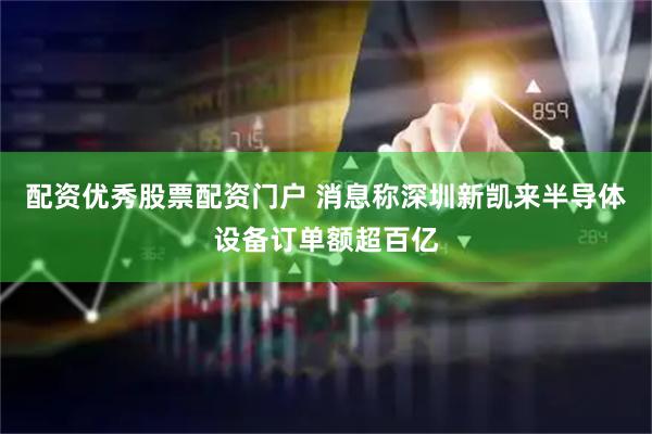 配资优秀股票配资门户 消息称深圳新凯来半导体设备订单额超百亿