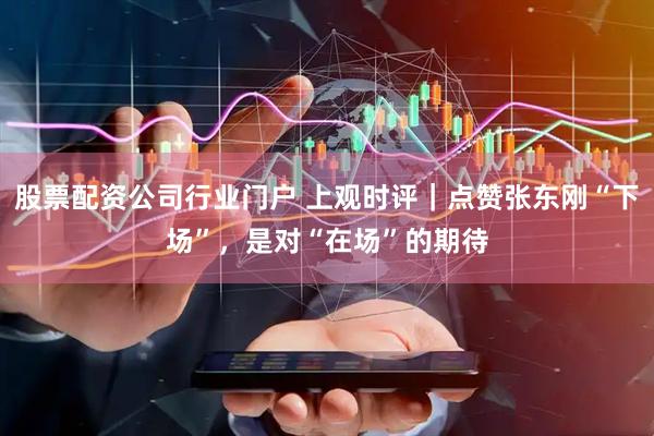 股票配资公司行业门户 上观时评｜点赞张东刚“下场”，是对“在场”的期待