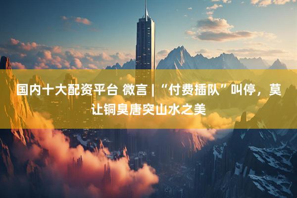 国内十大配资平台 微言 | “付费插队”叫停，莫让铜臭唐突山水之美