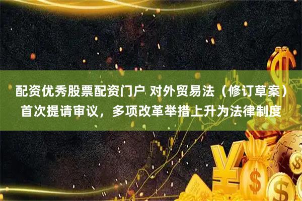 配资优秀股票配资门户 对外贸易法（修订草案）首次提请审议，多项改革举措上升为法律制度