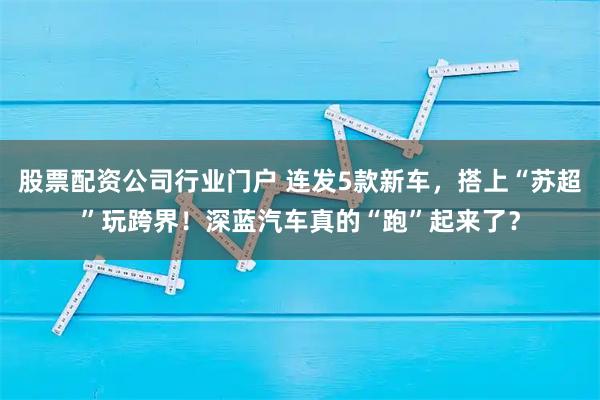 股票配资公司行业门户 连发5款新车，搭上“苏超”玩跨界！深蓝汽车真的“跑”起来了？