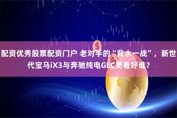 配资优秀股票配资门户 老对手的“背水一战”，新世代宝马iX3与奔驰纯电GLC更看好谁？