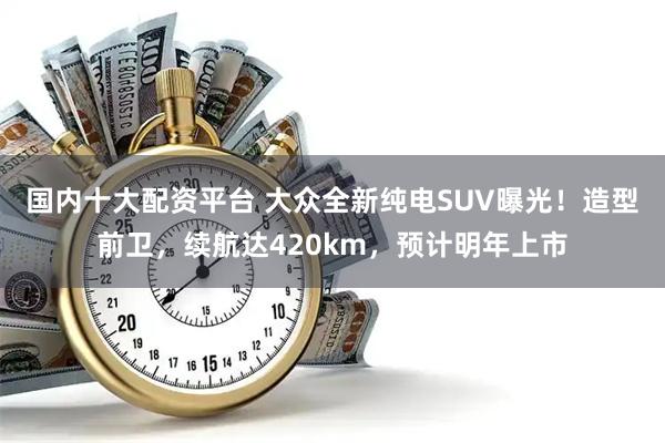 国内十大配资平台 大众全新纯电SUV曝光！造型前卫，续航达420km，预计明年上市