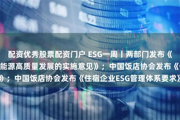 配资优秀股票配资门户 ESG一周丨两部门发布《关于推进“人工智能＋”能源高质量发展的实施意见》；中国饭店协会发布《住宿企业ESG管理体系要求》