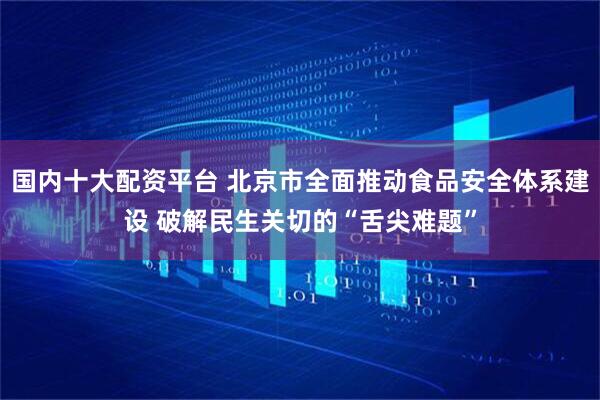 国内十大配资平台 北京市全面推动食品安全体系建设 破解民生关切的“舌尖难题”