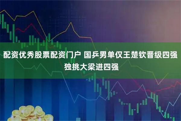配资优秀股票配资门户 国乒男单仅王楚钦晋级四强 独挑大梁进四强