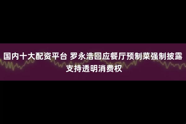 国内十大配资平台 罗永浩回应餐厅预制菜强制披露 支持透明消费权