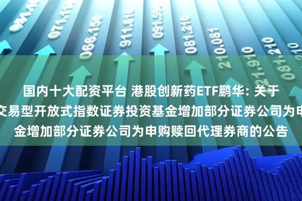 国内十大配资平台 港股创新药ETF鹏华: 关于鹏华国证港股通创新药交易型开放式指数证券投资基金增加部分证券公司为申购赎回代理券商的公告