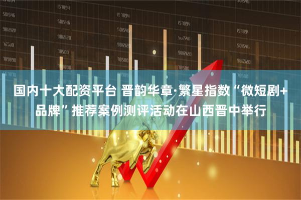国内十大配资平台 晋韵华章·繁星指数“微短剧+品牌”推荐案例测评活动在山西晋中举行