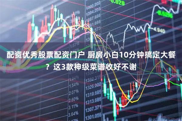 配资优秀股票配资门户 厨房小白10分钟搞定大餐？这3款神级菜谱收好不谢