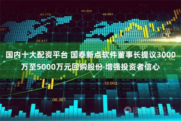 国内十大配资平台 国泰新点软件董事长提议3000万至5000万元回购股份 增强投资者信心