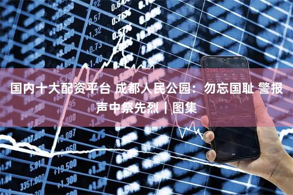 国内十大配资平台 成都人民公园：勿忘国耻 警报声中祭先烈｜图集