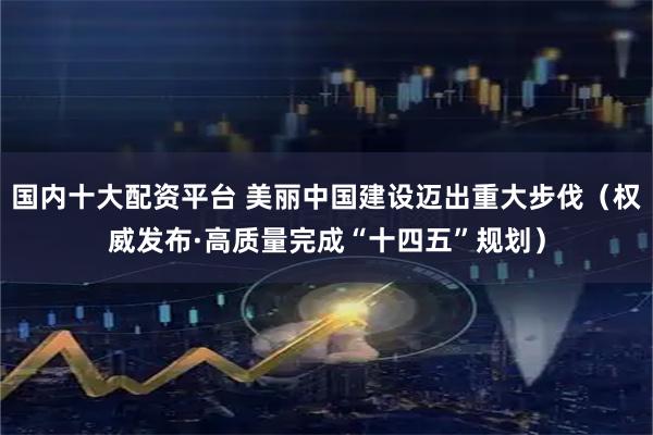 国内十大配资平台 美丽中国建设迈出重大步伐（权威发布·高质量完成“十四五”规划）