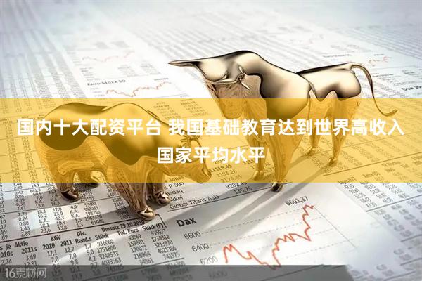 国内十大配资平台 我国基础教育达到世界高收入国家平均水平