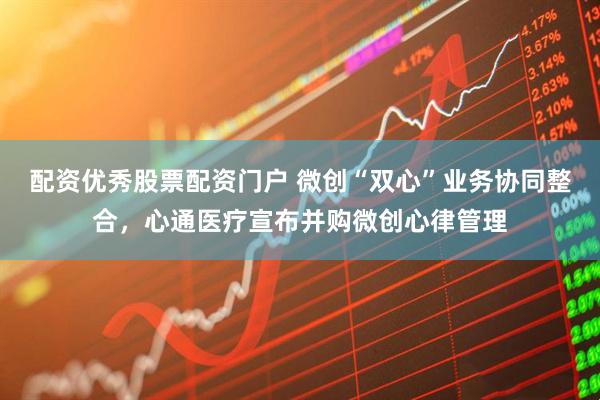 配资优秀股票配资门户 微创“双心”业务协同整合，心通医疗宣布并购微创心律管理