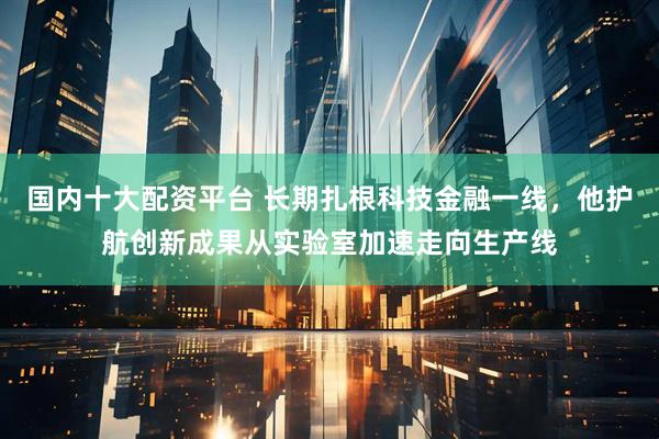 国内十大配资平台 长期扎根科技金融一线，他护航创新成果从实验室加速走向生产线