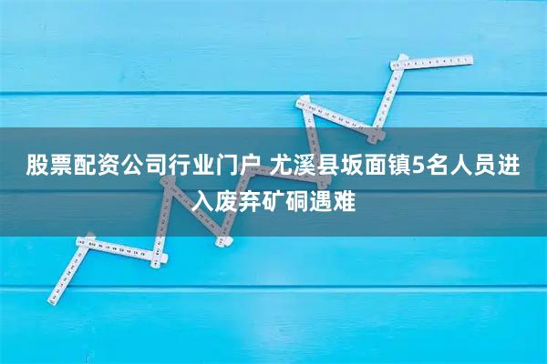 股票配资公司行业门户 尤溪县坂面镇5名人员进入废弃矿硐遇难