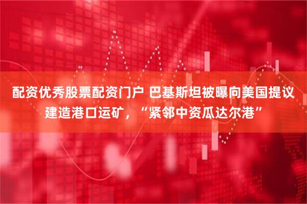配资优秀股票配资门户 巴基斯坦被曝向美国提议建造港口运矿，“紧邻中资瓜达尔港”